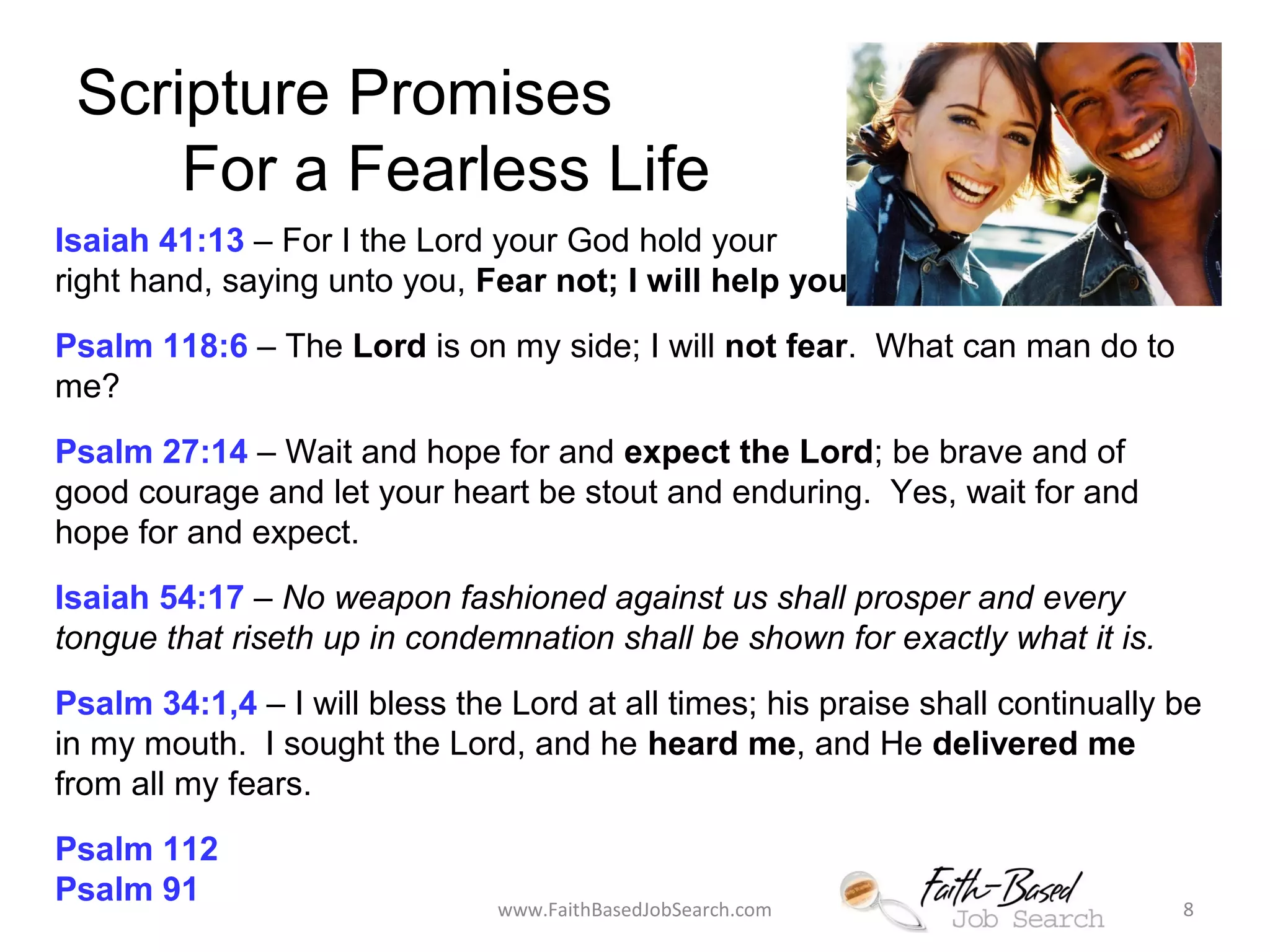 Scripture Promises 
For a Fearless Life 
Isaiah 41:13 – For I the Lord your God hold your 
right hand, saying unto you, Fear not; I will help you! 
Psalm 118:6 – The Lord is on my side; I will not fear. What can man do to 
me? 
Psalm 27:14 – Wait and hope for and expect the Lord; be brave and of 
good courage and let your heart be stout and enduring. Yes, wait for and 
hope for and expect. 
Isaiah 54:17 – No weapon fashioned against us shall prosper and every 
tongue that riseth up in condemnation shall be shown for exactly what it is. 
Psalm 34:1,4 – I will bless the Lord at all times; his praise shall continually be 
in my mouth. I sought the Lord, and he heard me, and He delivered me 
from all my fears. 
Psalm 112 
Psalm 91 www.FaithBasedJobSearch.com 8 
 