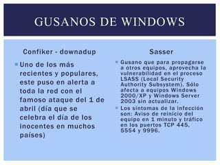 GUSANOS DE WINDOWS 
Confiker - downadup 
 Uno de los más 
recientes y populares, 
este puso en alerta a 
toda la red con el 
famoso ataque del 1 de 
abril (día que se 
celebra el día de los 
inocentes en muchos 
países) 
Sasser 
 Gusano que para propagarse 
a otros equipos, aprovecha la 
vulnerabi l idad en el proceso 
LSASS (Local Securi ty 
Authori ty Subsystem) . Sólo 
afecta a equipos Windows 
2000/XP y Windows Server 
2003 sin actual izar. 
 Los síntomas de la infección 
son: Aviso de reinicio del 
equipo en 1 minuto y tráfico 
en los puer tos TCP 445, 
5554 y 9996. 
 