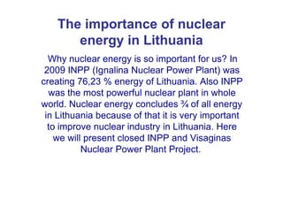 The importance of nuclear
energy in Lithuania
Why nuclear energy is so important for us? In
2009 INPP (Ignalina Nuclear Power Plant) was
creating 76,23 % energy of Lithuania. Also INPP
was the most powerful nuclear plant in whole
world. Nuclear energy concludes ¾ of all energyworld. Nuclear energy concludes ¾ of all energy
in Lithuania because of that it is very important
to improve nuclear industry in Lithuania. Here
we will present closed INPP and Visaginas
Nuclear Power Plant Project.
 