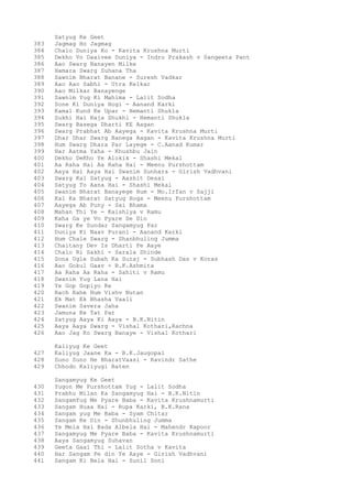 Satyug Ke Geet
383 Jagmag Ho Jagmag
384 Chalo Duniya Ko - Kavita Krushna Murti
385 Dekho Vo Daaivee Duniya - Indru Prakash v Sangeeta Pant
386 Aao Swarg Banayen Milke
387 Hamara Swarg Suhana Tha
388 Sawnim Bharat Banane - Suresh Vadkar
389 Aao Aao Sabhi - Utra Kelkar
390 Aao Milkar Banayenge
391 Sawnim Yug Ki Mahima - Lalit Sodha
392 Sone Ki Duniya Hogi - Aanand Karki
393 Kamal Kund Ke Upar - Hemanti Shukla
394 Sukhi Hai Raja Shukhi - Hemanti Shukla
395 Swarg Basega Dharti KE Aagan
396 Swarg Prabhat Ab Aayega - Kavita Krushna Murti
397 Dhar Dhar Swarg Banega Aagan - Kavita Krushna Murti
398 Hum Swarg Dhara Par Layege - C.Aanad Kumar
399 Har Aatma Yaha - Khushbu Jain
400 Dekho DeKho Ye Alokik - Shashi Mekal
401 Aa Raha Hai Aa Raha Hai - Meenu Purshottam
402 Aaya Hai Aaya Hai Swanim Sunhara - Girish Vadhvani
403 Swarg Kal Satyug - Aashit Desai
404 Satyug To Aana Hai - Shashi Mekal
405 Swanim Bharat Banayege Hum - Mo.Irfan v Sajji
406 Kal Ka Bharat Satyug Hoga - Meenu Purshottam
407 Aayega Ab Puny - Sai Bhama
408 Mahan Thi Ye - Kaishlya v Ramu
409 Kaha Ga ye Vo Pyare Se Din
410 Swarg Ke Sundar Sangamyug Par
411 Duniya Ki Naav Purani - Aanand Karki
412 Hum Chale Swarg - Shanbhuling Jumma
413 Chaitany Dev Is Dharti Pe Aaye
414 Chalo Ri Sakhi - Sarala Shinde
415 Sona Ugle Subah Ka Suraj - Subhash Das v Koras
416 Aao Gokul Gaav - B.K.Ashmita
417 Aa Raha Aa Raha - Sahiti v Ramu
418 Swanim Yug Lana Hai
419 Ye Gop Gopiyo Ke
420 Rach Rahe Hum Vishv Nutan
421 Ek Mat Ek Bhasha Vaali
422 Swanim Savera Jaha
423 Jamuna Ke Tat Par
424 Satyug Aaya Ki Aaya - B.K.Nitin
425 Aaya Aaya Swarg - Vishal Kothari,Rachna
426 Aao Jag Ko Swarg Banaye - Vishal Kothari
Kaliyug Ke Geet
427 Kaliyug Jaane Ka - B.K.Jaugopal
428 Suno Suno He BharatVaasi - Ravindr Sathe
429 Chhodo Kaliyugi Baten
Sangamyug Ke Geet
430 Yugon Me Purshottam Yug - Lalit Sodha
431 Prabhu Milan Ka Sangamyug Hai - B.K.Nitin
432 SangamYug Me Pyare Baba - Kavita Krushnamurti
433 Sangam Huaa Hai - Rupa Karki, B.K.Rana
434 Sangam yug Me Baba - Syam Chitar
435 Sangam Ke Din - Shunbhuling Jumma
436 Ye Mela Hai Bada Albela Hai - Mahendr Kapoor
437 Sangamyug Me Pyare Baba - Kavita Krushnamurti
438 Aaya Sangamyug Suhavan
439 Geeta Gaai Thi - Lalit Sotha v Kavita
440 Har Sangam Pe din Ye Aaye - Girish Vadhvani
441 Sangam Ki Bela Hai - Sunil Soni
 