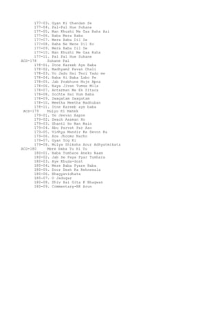 177-03. Gyan Ki Chandan Se
177-04. Pal-Pal Hue Suhane
177-05. Man Khushi Me Gaa Raha Hai
177-06. Baba Mera Baba
177-07. Mera Baba Dil Se
177-08. Baba Ne Mere Dil Ko
177-09. Mera Baba Dil Se
177-10. Man Khushi Me Gaa Raha
177-11. Pal Pal Hue Suhane
ACD-178 Suhane Pal
178-01. Itne Kareeb Aye Baba
178-02. Madhyam2 Pavan Chali
178-03. Vo Jadu Hai Teri Yado me
178-04. Baba Hi Baba Labo Pe
178-05. Jab Prabhune Muje Apna
178-06. Naya Jivan Tumse Mila
178-07. Antarman Me Ek Sitara
178-08. Sochte Hai Hum Baba
178-09. Swagatam Swagatam
178-10. Meetha Meetha Madhuban
178-11. Itne Kareeb aye baba
ACD-179 Mulyo Ki Mahek
179-01. Ye Jeevan Aapne
179-02. Swach Aasman Ho
179-03. Shanti Ho Man Main
179-04. Abu Parvat Par Aao
179-05. Vidhya Mandir Ke Devon Ka
179-06. Are Jhoomo Nacho
179-07. Gyan Yog Ki
179-08. Mulya Shiksha Aour Adhyatmikata
ACD-180 Mere Baba Tu Hi Tu
180-01. Baba Tumhare Aneko Naam
180-02. Jab Se Paya Pyar Tumhara
180-03. Aye Khuda-dost
180-04. Mere Baba Pyare Baba
180-05. Door Desh Ka Rehnewala
180-06. Bhagyavidhata
180-07. O Jadugar
180-08. Shiv Hai Gita K Bhagwan
180-09. Commentary-BK Arun
 