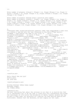 --- 
Enter number of players: 4
-Round 1 -Player 1 vs. Player 4
Player 2 vs. Player 3


- 
Round 2 -Player 1 vs. Player 3


Player 4
 vs. Player 2-Round 3


 -Player 1 vs. Player 
2Player 3


 vs. Player 4
 
Enter number of players: 5
Please enter a positive even number. 
Enter number of players: 6
-Round 1 -Player 1 vs. Player 6
Player 2 vs. Player 5
 
Player 3


 vs. Player 4
-Round 2 -Player 1 vs. Player 5
Player 6
 vs. Player 4
Player 
2 vs. Player 3


-Round 3


 -Player 1 vs. Player 4
Player 5
 vs. Player 3


Player 6
 vs. 
Player 2-Round 4
 -Player 1 vs. Player 3


Player 4
 vs. Player 2Player 5
 vs. Player 
6
-Round 5
 -Player 1 vs. Player 2Player 3


 vs. Player 6
Player 4
 vs. Player 5
 
4
. 
"""Program name: pigLatinFileConvert.pyAuthor name: Ryan GogatsReads a text file 
and creates a new one with the text converted to Pig Latin."""def main(): 
fileName = input("Enter the name of your file: ") valid = 
validateFile(fileName) if valid == True: f = open(fileName, "r") 
fileName = stripExtension(fileName) newFileName = fileName + 
"PigLatin.txt" pigFile = open(newFileName, "w") for line in f: 
pigLine = translateLine(line) pigFile.write(pigLine) 
pigFile.close()def translateLine(line): #uses pigWord function to translate 
entire line to Pig Latin pigLine = "" words = line.split() for word in 
words: translation = pigWord(word) pigLine += translation + " " 
pigLine += "n" return pigLinedef pigWord(word): #converts single word 
to Pig Latin and accounts for punctuation/capitalization noPuncWord = "" 
punctuation = "" upperCaseWord = False for char in word: if 
char.isalnum(): if char.isupper(): char = char.lower() 
noPuncWord += char upperCaseWord = True else: 
noPuncWord += char else: punctuation += char 
if len(noPuncWord) > 2: noPuncWord = noPuncWord[1:len(noPuncWord)] + 
noPuncWord[0] + 'ay' pigWord = noPuncWord + punctuation else: 
pigWord = noPuncWord + punctuation if upperCaseWord: 
firstLetter = pigWord[0] upperLetter = firstLetter.upper() pigWord 
= upperLetter + pigWord[1:] return pigWord else: return pigWord 
def validateFile(file): #finds out if user-inputted file exists try: 
f = open(file, "r") return True except IOError: print("Please 
enter an existing filen") return Falsedef stripExtension(file): 
#takes file extension out of a file name fileName = str(file) fileNameList 
= fileName.rsplit(".") strippedFileName = str(fileNameList[0]) return 
strippedFileName 
--- 
-testFile.txt- 
Hello there! How are you? 
Pretty good. 
OK, good bye. 
-testFilePigLatin.txt- 
Ellohay heretay! Owhay reaay ouyay? 
Rettypay oodgay. 
Ok, oodgay yebay. 
-test2File.txt- 
The most terrifying fact about the universe is not that it is hostile but that 
it is indifferent; but if we can come to terms with this indifference and accept 
the challenges of life within the boundaries of death, however mutable man may 
be able to make them, our existence as a species can have genuine meaning and 
fulfillment. However vast the darkness, we must supply our own light. 
 