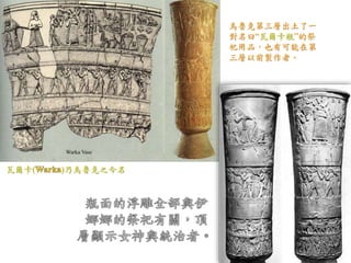 烏魯克第三層出土了一 
對名曰“瓦爾卡瓶”的祭 
祀用品，也有可能在第 
三層以前製作者。 
瓦爾卡( )乃烏魯克之今名 
 