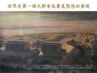 世界史第一個大都會烏魯克懸想的重現 
烏魯克亦名艾勒赫(Erech),後來成為阿拉伯文中「伊拉克」。它歸入蘇 
美文明，比較少爭議。它跨金石並用至早期青銅時代(4,500-3,100 BCE) 
 