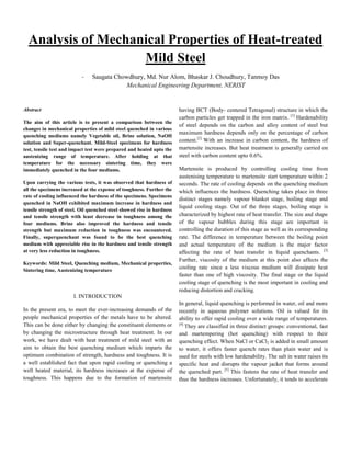 Analysis of Mechanical Properties of Heat-treated
Mild Steel
- Saugata Chowdhury, Md. Nur Alom, Bhaskar J. Choudhury, Tanmoy Das
Mechanical Engineering Department, NERIST
Abstract
The aim of this article is to present a comparison between the
changes in mechanical properties of mild steel quenched in various
quenching mediums namely Vegetable oil, Brine solution, NaOH
solution and Super-quenchant. Mild-Steel specimens for hardness
test, tensile test and impact test were prepared and heated upto the
austenizing range of temperature. After holding at that
temperature for the necessary sintering time, they were
immediately quenched in the four mediums.
Upon carrying the various tests, it was observed that hardness of
all the specimens increased at the expense of toughness. Further the
rate of cooling influenced the hardness of the specimens. Specimens
quenched in NaOH exhibited maximum increase in hardness and
tensile strength of steel. Oil quenched steel showed rise in hardness
and tensile strength with least decrease in toughness among the
four mediums. Brine also improved the hardness and tensile
strength but maximum reduction in toughness was encountered.
Finally, superquenchant was found to be the best quenching
medium with appreciable rise in the hardness and tensile strength
at very less reduction in toughness.
Keywords: Mild Steel, Quenching medium, Mechanical properties,
Sintering time, Austenizing temperature
I. INTRODUCTION
In the present era, to meet the ever-increasing demands of the
people mechanical properties of the metals have to be altered.
This can be done either by changing the constituent elements or
by changing the microstructure through heat treatment. In our
work, we have dealt with heat treatment of mild steel with an
aim to obtain the best quenching medium which imparts the
optimum combination of strength, hardness and toughness. It is
a well established fact that upon rapid cooling or quenching a
well heated material, its hardness increases at the expense of
toughness. This happens due to the formation of martensite
having BCT (Body- centered Tetragonal) structure in which the
carbon particles get trapped in the iron matrix. [1]
Hardenability
of steel depends on the carbon and alloy content of steel but
maximum hardness depends only on the percentage of carbon
content.[2]
With an increase in carbon content, the hardness of
martensite increases. But heat treatment is generally carried on
steel with carbon content upto 0.6%.
Martensite is produced by controlling cooling time from
austenising temperature to martensite start temperature within 2
seconds. The rate of cooling depends on the quenching medium
which influences the hardness. Quenching takes place in three
distinct stages namely vapour blanket stage, boiling stage and
liquid cooling stage. Out of the three stages, boiling stage is
characterized by highest rate of heat transfer. The size and shape
of the vapour bubbles during this stage are important in
controlling the duration of this stage as well as its corresponding
rate. The difference in temperature between the boiling point
and actual temperature of the medium is the major factor
affecting the rate of heat transfer in liquid quenchants. [3]
Further, viscosity of the medium at this point also affects the
cooling rate since a less viscous medium will dissipate heat
faster than one of high viscosity. The final stage or the liquid
cooling stage of quenching is the most important in cooling and
reducing distortion and cracking.
In general, liquid quenching is performed in water, oil and more
recently in aqueous polymer solutions. Oil is valued for its
ability to offer rapid cooling over a wide range of temperatures.
[4]
They are classified in three distinct groups: conventional, fast
and martempering (hot quenching) with respect to their
quenching effect. When NaCl or CaCl2 is added in small amount
to water, it offers faster quench rates than plain water and is
used for steels with low hardenability. The salt in water raises its
specific heat and disrupts the vapour jacket that forms around
the quenched part. [5]
This fastens the rate of heat transfer and
thus the hardness increases. Unfortunately, it tends to accelerate
 