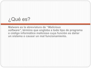 ¿Qué es?
Malware es la abreviatura de “Malicious
software”, término que engloba a todo tipo de programa
o código informático malicioso cuya función es dañar
un sistema o causar un mal funcionamiento.