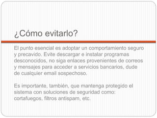 ¿Cómo evitarlo?
El punto esencial es adoptar un comportamiento seguro
y precavido. Evite descargar e instalar programas
desconocidos, no siga enlaces provenientes de correos
y mensajes para acceder a servicios bancarios, dude
de cualquier email sospechoso.
Es importante, también, que mantenga protegido el
sistema con soluciones de seguridad como:
cortafuegos, filtros antispam, etc.
