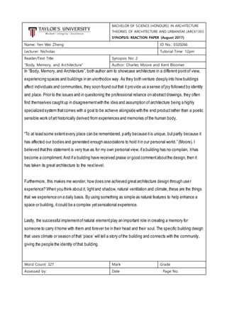 BACHELOR OF SCIENCE (HONOURS) IN ARCHITECTURE
THEORIES OF ARCHITECTURE AND URBANISM (ARC61303
SYNOPSIS: REACTION PAPER (August 2017)
Name: Yen Wei Zheng ID No.: 0320266
Lecturer: Nicholas Tutorial Time: 12pm
Reader/Text Title:
“Body, Memory, and Architecture”
Synopsis No: 2
Author: Charles Moore and Kent Bloomer
In “Body, Memory,and Architecture”, both author aim to showcase architecture in a different pointof view,
experiencing spaces and buildings in an unorthodox way. As they both venture deeply into how buildings
affect individuals and communities, they soon found outthat it provide us a sense ofjoy followed by identity
and place. Prior to the issues and in questioning the professional reliance on abstractdrawings, they often
find themselves caughtup in disagreementwith the idea and assumption of architecture being a highly
specialized system thatcomes with a goal to be achieve alongside with the end productrather than a poetic
sensible work ofart historically derived from experiences and memories ofthe human body.
“To at leastsome extentevery place can be remembered,partly because itis unique, butpartly because it
has affected our bodies and generated enough associations to hold itin our personal world.” (Moore). I
believed thatthis statement is very true as for my own personal view, ifa building has no complain, ithas
become a compliment. And ifa building have received praise or good commentaboutthe design, then it
has taken its great architecture to the nextlevel.
Furthermore, this makes me wonder, how does one achieved greatarchitecture design through user
experience? When you think about it, lightand shadow, natural ventilation and climate, these are the things
that we experience on a daily basis. By using something as simple as natural features to help enhance a
space or building, itcould be a complex yetsensational experience.
Lastly, the successful implementofnatural elementplay an important role in creating a memory for
someone to carry ithome with them and forever be in their head and their soul. The specific building design
that uses climate or season ofthat ‘place’ will tell a story ofthe building and connects with the community,
giving the people the identity ofthat building.
Word Count: 327 Mark Grade
Assessed by: Date Page No.
 