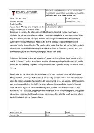 BACHELOR OF SCIENCE (HONOURS) IN ARCHITECTURE
THEORIES OF ARCHITECTURE AND URBANISM (ARC61303
SYNOPSIS: REACTION PAPER (August 2017)
Name: Yen Wei Zheng ID No.: 0320266
Lecturer: Nicholas Tutorial Time: 12pm
Reader/Text Title:
“Space, Place, Memory and Imagination: The
Temporal Dimension of Existential Space
Synopsis No: 3
Author: Juhani Pallasma
Experience as exchange,the author express thatbuildings need people to visitand in exchange of
admiration, the building provide them something to remember deeply for life. In my opinion, remembering
very well a specific place and the objects within our surrounding is made easier when we can imagine
ourselves moving around that place. Moreover, the ability to utilize our senses and limbs to collect
memories from that time and location. The specific activity that we done there with our body helps soaked in
and embodied the memory for us to easily recall back the experience ofthe building. Memory is notjusta
cerebral capacity butan act of memory that engages with our entire body.
Architecture domesticate limitless and openness ofa space, manifesting itinto a distinct place which gives
new life for human occupation. Nevertheless, a building tells a stronger story when integrated with the site
context, the landscape help shaped the building into an emotional experience awaiting our arrival to a new
memory.
Based on the text, the author states that architecture can be used to preserve history and tells stories to
future generation. A memory is the foundation of one’s identity, as we are what we remember. The author
claims that modern architecture has no self-identity which is hard to evoke and articulate. But I challenge his
idea and vision aboutthat, modern buildings can and will generate memory for the people to bring back
home. The author argues that memory sparks imagination, butat the same time it can work both ways.
Modernism is like a blank slate, an open canvas for user to roam free in their own imagination. Through self-
interpretation, modernism buildings will engrave a memory upon them, when the people are done defining
that building they will feel that it's a part ofthem.
Word Count: 304 Mark Grade
Assessed by: Date Page No.
 