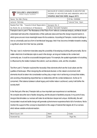 BACHELOR OF SCIENCE (HONOURS) IN ARCHITECTURE
THEORIES OF ARCHITECTURE AND URBANISM (ARC61303
SYNOPSIS: REACTION PAPER (August 2017)
Name: Yen Wei Zheng ID No.: 0320266
Lecturer: Nicholas Tutorial Time: 12pm
Reader/Text Title: ‘Towards Critical Regionalism:
Six Points for an Architecture of Resistance
Synopsis No: 4
Author: Kenneth Frampton
Frampton’s text in part 4 ‘The Resistance of the Place-Form’ refers to contextual analysis, architects should
understand well aboutthe characteristics ofthat particular place and have the design respond back to it,
which gives an even more meaningful reason for its existence. According to Frampton, modern buildings is
now so universally used as a form of architectural language, that it has become a limitation towards creating
a significant urban form that has true potential.
The way I see it, modernism does take away the possibility ofdeveloping a building with personality. Butno
matter what kind of architecture style is used in the design, as long as itrelates to the contextand
community use, it could be a successful designed space. For example, the spatial organization ofa building
is influenced by the relation between the exterior, such as entrance, exits, and the circulation.
Text from part 5, Frampton explored the necessity oftwo elements which are the local culture and the
qualities oflandscape. When designing the architectural structure on the natural environment, both
elements should be taken into consideration as they play a major role in achieving a conceptthat relates,
and avoiding a freestanding objectthat has no relationship with the contextwhatsoever. As far as I’m
concerned, ifthe balance between cultural legacy and mother nature is achieved, surely itwill define the
society itself.
In the final part ofthe text, Frampton tells us how important user experience is in architecture.
He complain aboutthe lack of tactile designing,and the abused ofaesthetic propose. In my pointofview,
designs thatstimulates our senses will make its architecture deeper and unique. Additionally,the well
incorporated visual and tactile design will generate a phenomenon experience that is full of emotions. Notto
mention the supportofthis conceptis dependenton the usage ofmaterial that targets all of our senses
which allows variable emotional reaction.
Word Count: 323 Mark Grade
Assessed by: Date Page No.
 