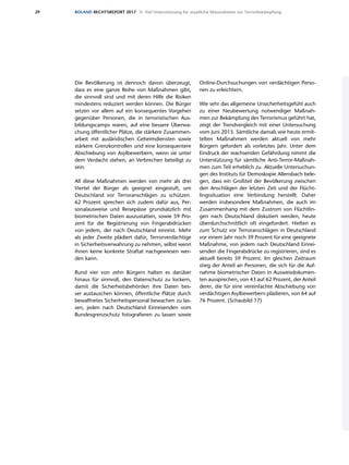 29 ROLAND RECHTSREPORT 2017 II. Viel Unterstützung für staatliche Massnahmen zur Terrorbekämpfung
Die Bevölkerung ist dennoch davon überzeugt,
dass es eine ganze Reihe von Maßnahmen gibt,
die sinnvoll sind und mit deren Hilfe die Risiken
mindestens reduziert werden können. Die Bürger
setzen vor allem auf ein konsequentes Vorgehen
gegenüber Personen, die in terroristischen Aus-
bildungscamps waren, auf eine bessere Überwa-
chung öffentlicher Plätze, die stärkere Zusammen-
arbeit mit ausländischen Geheimdiensten sowie
stärkere Grenzkontrollen und eine konsequentere
Abschiebung von Asylbewerbern, wenn sie unter
dem Verdacht stehen, an Verbrechen beteiligt zu
sein.
All diese Maßnahmen werden von mehr als drei
Viertel der Bürger als geeignet eingestuft, um
Deutschland vor Terroranschlägen zu schützen.
62 Prozent sprechen sich zudem dafür aus, Per-
sonalausweise und Reisepässe grundsätzlich mit
biometrischen Daten auszustatten, sowie 59 Pro-
zent für die Registrierung von Fingerabdrücken
von jedem, der nach Deutschland einreist. Mehr
als jeder Zweite plädiert dafür, Terrorverdächtige
in Sicherheitsverwahrung zu nehmen, selbst wenn
ihnen keine konkrete Straftat nachgewiesen wer-
den kann.
Rund vier von zehn Bürgern halten es darüber
hinaus für sinnvoll, den Datenschutz zu lockern,
damit die Sicherheitsbehörden ihre Daten bes-
ser austauschen können, öffentliche Plätze durch
bewaffnetes Sicherheitspersonal bewachen zu las-
sen, jeden nach Deutschland Einreisenden vom
Bundesgrenzschutz fotografieren zu lassen sowie
Online-Durchsuchungen von verdächtigen Perso-
nen zu erleichtern.
Wie sehr das allgemeine Unsicherheitsgefühl auch
zu einer Neubewertung notwendiger Maßnah-
men zur Bekämpfung des Terrorismus geführt hat,
zeigt der Trendvergleich mit einer Untersuchung
vom Juni 2015. Sämtliche damals wie heute ermit-
telten Maßnahmen werden aktuell von mehr
Bürgern gefordert als vorletztes Jahr. Unter dem
Eindruck der wachsenden Gefährdung nimmt die
Unterstützung für sämtliche Anti-Terror-Maßnah-
men zum Teil erheblich zu. Aktuelle Untersuchun-
gen des Instituts für Demoskopie Allensbach bele-
gen, dass ein Großteil der Bevölkerung zwischen
den Anschlägen der letzten Zeit und der Flücht-
lingssituation eine Verbindung herstellt. Daher
werden insbesondere Maßnahmen, die auch im
Zusammenhang mit dem Zustrom von Flüchtlin-
gen nach Deutschland diskutiert werden, heute
überdurchschnittlich oft eingefordert. Hielten es
zum Schutz vor Terroranschlägen in Deutschland
vor einem Jahr noch 39 Prozent für eine geeignete
Maßnahme, von jedem nach Deutschland Einrei-
senden die Fingerabdrücke zu registrieren, sind es
aktuell bereits 59 Prozent. Im gleichen Zeitraum
stieg der Anteil an Personen, die sich für die Auf-
nahme biometrischer Daten in Ausweisdokumen-
ten aussprechen, von 43 auf 62 Prozent, der Anteil
derer, die für eine vereinfachte Abschiebung von
verdächtigen Asylbewerbern plädieren, von 64 auf
76 Prozent. (Schaubild 17)
 