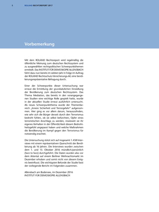 3 ROLAND RECHTSREPORT 2017
Mit dem ROLAND Rechtsreport wird regelmäßig die
öffentliche Meinung zum deutschen Rechtssystem und
zu ausgewählten rechtspolitischen Schwerpunktthemen
ermittelt. Das INSTITUT FÜR DEMOSKOPIE ALLENSBACH
führt dazu nun bereits im siebten Jahr in Folge im Auftrag
der ROLAND Rechtsschutz-Versicherungs-AG eine bevöl-
kerungsrepräsentative Befragung durch.
Einer der Schwerpunkte dieser Untersuchung war
erneut die Ermittlung der grundsätzlichen Einstellung
der Bevölkerung zum deutschen Rechtssystem. Das
Thema Mediation, das bereits in den vorangegange-
nen Studien eine wichtige Rolle gespielt hatte, wurde
in der aktuellen Studie erneut ausführlich untersucht.
Als neues Schwerpunktthema wurde der Themenbe-
reich „Innere Sicherheit und Terrorgefahr“ aufgenom-
men. Hier ging es vor allem darum, herauszufinden,
wie sehr sich die Bürger derzeit durch den Terrorismus
bedroht fühlen, ob sie selbst befürchten, Opfer eines
terroristischen Anschlags zu werden, inwieweit sie ihr
eigenes Verhalten in der Öffentlichkeit diesem Bedroht-
heitsgefühl angepasst haben und welche Maßnahmen
die Bevölkerung im Kampf gegen den Terrorismus für
notwendig erachtet.
Die Untersuchung stützt sich auf insgesamt 1.458 Inter-
views mit einem repräsentativen Querschnitt der Bevöl-
kerung ab 16 Jahren. Die Interviews wurden zwischen
dem 1. und 13. Oktober 2016 mündlich/persönlich
(face to face) durchgeführt. Die Daten wurden also vor
dem Attentat auf einem Berliner Weihnachtsmarkt im
Dezember erhoben und somit nicht von diesem Ereig-
nis beeinflusst. Die wichtigsten Befunde der Studie fasst
der vorliegende Bericht im Folgenden zusammen.
Allensbach am Bodensee, im Dezember 2016
INSTITUT FÜR DEMOSKOPIE ALLENSBACH
Vorbemerkung
 