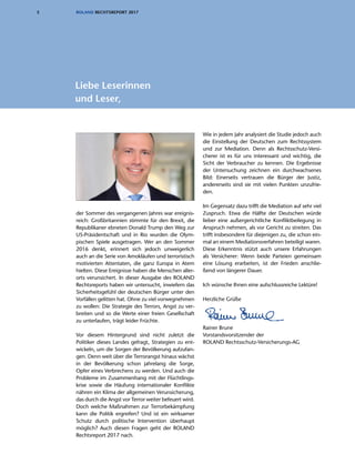 5 ROLAND RECHTSREPORT 2017
der Sommer des vergangenen Jahres war ereignis-
reich: Großbritannien stimmte für den Brexit, die
Republikaner ebneten Donald Trump den Weg zur
US-Präsidentschaft und in Rio wurden die Olym-
pischen Spiele ausgetragen. Wer an den Sommer
2016 denkt, erinnert sich jedoch unweigerlich
auch an die Serie von Amokläufen und terroristisch
motivierten Attentaten, die ganz Europa in Atem
hielten. Diese Ereignisse haben die Menschen aller-
orts verunsichert. In dieser Ausgabe des ROLAND
Rechtsreports haben wir untersucht, inwiefern das
Sicherheitsgefühl der deutschen Bürger unter den
Vorfällen gelitten hat. Ohne zu viel vorwegnehmen
zu wollen: Die Strategie des Terrors, Angst zu ver-
breiten und so die Werte einer freien Gesellschaft
zu unterlaufen, trägt leider Früchte.
Vor diesem Hintergrund sind nicht zuletzt die
Politiker dieses Landes gefragt, Strategien zu ent-
wickeln, um die Sorgen der Bevölkerung aufzufan-
gen. Denn weit über die Terrorangst hinaus wächst
in der Bevölkerung schon jahrelang die Sorge,
Opfer eines Verbrechens zu werden. Und auch die
Probleme im Zusammenhang mit der Flüchtlings-
krise sowie die Häufung internationaler Konflikte
nähren ein Klima der allgemeinen Verunsicherung,
das durch die Angst vor Terror weiter befeuert wird.
Doch welche Maßnahmen zur Terror­bekämpfung
kann die Politik ergreifen? Und ist ein wirksamer
Schutz durch politische Intervention überhaupt
möglich? Auch diesen Fragen geht der ROLAND
Rechtsreport 2017 nach.
Wie in jedem Jahr analysiert die Studie jedoch auch
die Einstellung der Deutschen zum Rechtssystem
und zur Mediation. Denn als Rechtsschutz-Versi-
cherer ist es für uns interessant und wichtig, die
Sicht der Verbraucher zu kennen. Die Ergebnisse
der Untersuchung zeichnen ein durchwachsenes
Bild: Einerseits vertrauen die Bürger der Justiz,
andererseits sind sie mit vielen Punkten unzufrie-
den.
Im Gegensatz dazu trifft die Mediation auf sehr viel
Zuspruch. Etwa die Hälfte der Deutschen würde
lieber eine außergerichtliche Konfliktbeilegung in
Anspruch nehmen, als vor Gericht zu streiten. Das
trifft insbesondere für diejenigen zu, die schon ein-
mal an einem Mediationsverfahren beteiligt waren.
Diese Erkenntnis stützt auch unsere Erfahrungen
als Versicherer: Wenn beide Parteien gemeinsam
eine Lösung erarbeiten, ist der Frieden anschlie-
ßend von längerer Dauer.
Ich wünsche Ihnen eine aufschlussreiche Lektüre!
Herzliche Grüße
Rainer Brune
Vorstandsvorsitzender der
ROLAND Rechtsschutz-Versicherungs-AG
Liebe Leserinnen
und Leser,
 