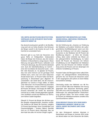 7 ROLAND RECHTSREPORT 2017
VIEL KRITIK AM DEUTSCHEN RECHTSSYSTEM,
VERTRAUEN IN DIE INTEGRITÄT DEUTSCHER
GERICHTE NIMMT AB
Das deutsche Justizsystem genießt in der Bevölke-
rung nach wie vor hohes Ansehen. Das Vertrauen
der Bürger sowohl in die Gesetze als auch in die
Gerichte ist unverändert hoch.
Dennoch gibt es aus Sicht der Deutschen eine
ganze Reihe an Kritikpunkten. Insbesondere
haben die Bürger den Eindruck, dass die meisten
Verfahren in Deutschland zu lange dauern. Dieser
Meinung sind ganze 80 Prozent. Außerdem sind
73 Prozent überzeugt, dass die Gerichte überlastet
sind. Auch die Gleichbehandlung vor Gericht –
einen der Grundsätze der deutschen Justiz – zwei-
feln viele Deutsche an. So glauben 62 Prozent,
dass man seine Chancen auf ein günstiges Urteil
erhöhen kann, wenn man sich einen bekannten
Anwalt leisten kann. 57 Prozent halten die Recht-
sprechung in Deutschland ganz allgemein für
uneinheitlich. Der Anteil derer, die die Chancen-
gleichheit vor Gericht in Frage stellen, ist dabei
unter Menschen mit Prozesserfahrung besonders
hoch. Komplizierte Gesetze kritisieren hingegen
60 Prozent der Bürger. Und knapp die Hälfte (49
Prozent) betrachten die Urteile der deutschen
Gerichte als zu milde. Gerade gegenüber jugendli-
chen Straftätern würde eine Mehrheit von 58 Pro-
zent härtere Strafen begrüßen.
Obwohl 31 Prozent der Bürger den Richtern gro-
ßen Respekt entgegenbringen, bestehen erhebli-
che Zweifel an der Arbeit der Gerichte. Lediglich
23 Prozent bescheinigen ihnen Gründlichkeit und
Gewissenhaftigkeit – Tendenz fallend. Ebenfalls
sind nur 23 Prozent davon überzeugt, dass vor
dem Kadi stets alles mit rechten Dingen zugeht.
BEKANNTHEIT DER MEDIATION AUF STABIL
HOHEM NIVEAU, ABER WENIG PERSÖNLICHE
ERFAHRUNGEN DAMIT
Seit der Einführung des „Gesetzes zur Förderung
der Mediation und anderer Verfahren der außer-
gerichtlichen Konfliktbeilegung“ waren zum Zeit-
punkt der Erhebung rund vier Jahre vergangen.
Inzwischen ist die Mediation bei 69 Prozent der
Bevölkerung bekannt – je höher der Schulab-
schluss, desto weiter verbreitet das Wissen um
die außergerichtliche Streitbeilegung. So haben
bereits 84 Prozent der Personen mit höherer
Schulbildung von der Möglichkeit der Mediation
gehört. Von den Personen mit mittlerer Schulbil-
dung sind es 65 Prozent und von denjenigen mit
einfacher Schulbildung 57 Prozent.
Trotzdem haben die Wenigsten bisher selbst Erfah-
rungen mit außergerichtlicher Streitschlichtung
gemacht: Nur vier Prozent der Deutschen waren
in den vergangenen zehn Jahren an einem Media-
tionsverfahren beteiligt.
Gleichzeitig würde eine Mehrheit von 48 Pro-
zent im Fall der Fälle einer Mediation den Vorzug
gegenüber dem klassischen Rechtsweg geben.
Dies trifft umso mehr für diejenigen zu, die bereits
Erfahrungen mit außergerichtlicher Streitschlich-
tung gemacht haben. Von ihnen würden sogar
67 Prozent ein Mediationsverfahren anstelle eines
Gerichtsverfahrens wählen.
ZEHN PROZENT FÜHLEN SICH SEHR DURCH
TERRORISMUS BEDROHT, MEHR ALS EIN
VIERTEL MEIDET BESTIMMTE ORTE ODER
EREIGNISSE
Vor dem Hintergrund mehrerer Attentate in
Deutschland und Europa im Sommer 2016 schät-
zen derzeit sieben von zehn Deutschen die Gefahr,
Zusammenfassung
 