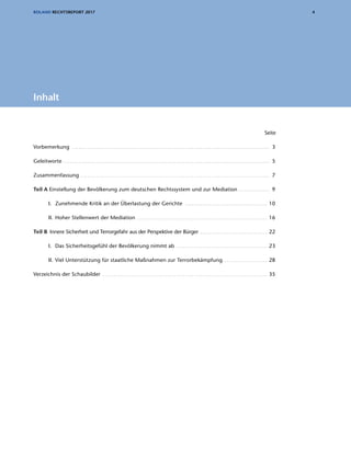 4ROLAND RECHTSREPORT 2017
	Seite
Vorbemerkung . . . . . . . . . . . . . . . . . . . . . . . . . . . . . . . . . . . . . . . . . . . . . . . . . . . . . . . . . . . . . . . . . . . . . . . . . . . . . . . . . . . . . . . . . . . . 3
Geleitworte . . . . . . . . . . . . . . . . . . . . . . . . . . . . . . . . . . . . . . . . . . . . . . . . . . . . . . . . . . . . . . . . . . . . . . . . . . . . . . . . . . . . . . . . . . . . . . . . 5
Zusammenfassung . . . . . . . . . . . . . . . . . . . . . . . . . . . . . . . . . . . . . . . . . . . . . . . . . . . . . . . . . . . . . . . . . . . . . . . . . . . . . . . . . . . . . . . . 7
Teil A Einstellung der Bevölkerung zum deutschen Rechtssystem und zur Mediation . . . . . . . . . . . . . . . 9
I.	 Zunehmende Kritik an der Überlastung der Gerichte . . . . . . . . . . . . . . . . . . . . . . . . . . . . . . . . . . . . . . . 10
II.	Hoher Stellenwert der Mediation . . . . . . . . . . . . . . . . . . . . . . . . . . . . . . . . . . . . . . . . . . . . . . . . . . . . . . . . . . . . . 16
Teil B Innere Sicherheit und Terrorgefahr aus der Perspektive der Bürger . . . . . . . . . . . . . . . . . . . . . . . . . . . . . . .  22
I.	 Das Sicherheitsgefühl der Bevölkerung nimmt ab . . . . . . . . . . . . . . . . . . . . . . . . . . . . . . . . . . . . . . . . . .  23
II.	Viel Unterstützung für staatliche Maßnahmen zur Terrorbekämpfung. . . . . . . . . . . . . . . . . . . . . . 28
Verzeichnis der Schaubilder . . . . . . . . . . . . . . . . . . . . . . . . . . . . . . . . . . . . . . . . . . . . . . . . . . . . . . . . . . . . . . . . . . . . . . . . . . . .  35
Inhalt
 