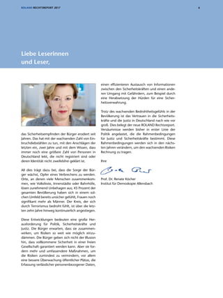 6ROLAND RECHTSREPORT 2017
das Sicherheitsempfinden der Bürger erodiert seit
Jahren. Das hat mit der wachsenden Zahl von Ein-
bruchdiebstählen zu tun, mit den Anschlägen der
letzten ein, zwei Jahre und mit dem Wissen, dass
immer noch eine größere Zahl von Personen in
Deutschland lebt, die nicht registriert sind oder
deren Identität nicht zweifelsfrei geklärt ist.
All dies trägt dazu bei, dass die Sorge der Bür-
ger wächst, Opfer eines Verbrechens zu werden.
Orte, an denen viele Menschen zusammenkom-
men, wie Volksfeste, Innenstädte oder Bahnhöfe,
lösen zunehmend Unbehagen aus; 45 Prozent der
gesamten Bevölkerung haben sich in einem sol-
chen Umfeld bereits unsicher gefühlt, Frauen noch
signifikant mehr als Männer. Der Kreis, der sich
durch Terrorismus bedroht fühlt, ist über die letz-
ten zehn Jahre hinweg kontinuierlich angestiegen.
Diese Entwicklungen bedeuten eine große Her-
ausforderung für Politik, Sicherheitskräfte und
Justiz. Die Bürger erwarten, dass sie zusammen-
wirken, um Risiken so weit wie möglich einzu-
dämmen. Die Bürger geben sich nicht der Illusion
hin, dass vollkommene Sicherheit in einer freien
Gesellschaft garantiert werden kann. Aber sie for-
dern mehr und umfassendere Maßnahmen, um
die Risiken zumindest zu vermindern, vor allem
eine bessere Überwachung öffentlicher Plätze, die
Erfassung verlässlicher personenbezogener Daten,
einen effizienteren Austausch von Informationen
zwischen den Sicherheitskräften und einen ande-
ren Umgang mit Gefährdern, zum Beispiel durch
eine Herabsetzung der Hürden für eine Sicher-
heitsverwahrung.
Trotz des wachsenden Bedrohtheitsgefühls in der
Bevölkerung ist das Vertrauen in die Sicherheits-
kräfte und die Justiz in Deutschland nach wie vor
groß. Dies belegt der neue ROLAND Rechts­report.
Versäumnisse werden bisher in erster Linie der
Politik angelastet, die die Rahmenbedingungen
für Justiz und Sicherheitskräfte bestimmt. Diese
Rahmenbedingungen werden sich in den nächs-
ten Jahren verändern, um den wachsenden Risiken
Rechnung zu tragen.
Ihre
Prof. Dr. Renate Köcher
Institut für Demoskopie Allensbach
Liebe Leserinnen
und Leser,
 