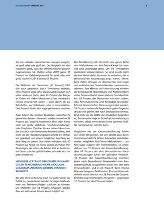 8ROLAND RECHTSREPORT 2017
die von radikalen islamistischen Gruppen ausgeht,
als groß oder sehr groß ein. Der Vergleich mit den
Vorjahren zeigt, dass die Verunsicherung deutlich
zugenommen hat. Hielten schon 2009 ganze 55
Prozent das Gefahrenpotenzial für groß oder sehr
groß, waren es 2014 bereits 63 Prozent.
Die Mehrheit der Deutschen (65 Prozent) fühlt
sich auch persönlich durch Terrorismus bedroht,
zehn Prozent sogar sehr. Dieses Gefühl äußert sich
unter anderem darin, dass 45 Prozent der Bürger
an Orten mit vielen Menschen schon mindestens
einmal verunsichert waren – ganz gleich ob auf
Bahnhöfen, auf Volksfesten oder in Innenstädten.
Drei Prozent fühlen sich sogar permanent unsicher.
Zwar führen die meisten Deutschen weiterhin ihr
gewohntes Leben – dennoch meiden immerhin 27
Prozent aus Vorsicht bestimmte Orte oder Ereig-
nisse wie große Volksfeste, Sportveranstaltungen
oder Flughäfen. Darüber hinaus haben Menschen,
die sich akut vom Terrorismus bedroht fühlen, weit
mehr als der Bevölkerungsdurchschnitt ihr Verhal-
ten geändert, um einem möglichen Anschlag aus
dem Weg zu gehen. Von ihnen verhalten sich 60
Prozent aus Angst vor Terror anders als früher. Von
denjenigen, die sich in der letzten Zeit an bestimm-
ten Orten unsicher gefühlt haben, schränkt sich fast
jeder Zweite ein.
MEHRHEIT VERTRAUT DER POLITIK IM KAMPF
GEGEN TERRORISMUS NICHT, MÖGLICHE
GEGENMASSNAHMEN WERDEN DENNOCH
BEGRÜSST
Bei aller Verunsicherung traut nur jeder Vierte der
Politik zu, Deutschland mit den richtigen Maßnah-
men vor Terroranschlägen schützen zu können.
Die Mehrheit von 58 Prozent hingegen glaubt,
dass ein wirksamer Schutz kaum möglich ist.
Die Bevölkerung hält dennoch eine ganze Reihe
von Maßnahmen im Anti-Terror-Kampf für sinn-
voll und unterstützt diese, um die Terrorgefahr
zumindest einzuschränken. So sind jeweils mehr
als drei Viertel dafür, Personen zu verhaften, die in
terroristischen Ausbildungscamps waren, öffent-
liche Plätze strenger zu überwachen und enger
mit ausländischen Geheimdiensten zusammenzu-
arbeiten. Fast ebenso viel Unterstützung erhalten
die konsequente Abschiebung von Asylbewerbern
unter Terrorverdacht sowie stärkere Grenzkontrol-
len. 62 Prozent der Deutschen möchten zudem,
dass Personalausweise und Reisepässe grundsätz-
lich mit biometrischen Daten ausgestattet werden,
59 Prozent fordern die Registrierung der Fingerab-
drücke von jedem, der nach Deutschland einreist.
Und mehr als die Hälfte der Deutschen begrüßen
es, Terrorverdächtige in Sicherheitsverwahrung zu
nehmen, selbst wenn diesen keine konkrete Straf-
tat nachgewiesen werden kann.
Verglichen mit der Gesamtbevölkerung finden
sich unter denjenigen, die sich aktuell akut durch
Terrorismus bedroht fühlen, besonders viele Befür-
worter möglicher Anti-Terror-Maßnahmen – zur
Not sogar zulasten der Freiheitsrechte. So unter-
stützen nur 31 Prozent der Gesamtbevölkerung,
aber 47 Prozent der akut Verunsicherten Haus-
durchsuchungen schon bei geringem Verdacht.
40 Prozent der Gesamtbevölkerung möchten
jeden nach Deutschland Einreisenden vom Bun-
desgrenzschutz fotografieren lassen, von den stark
Verunsicherten sind es 64 Prozent. Beim Thema
Überwachung von Telefonaten, Post und Internet-
verkehr wünschen sich nur 28 Prozent der Gesamt-
bevölkerung ein strengeres Vorgehen – gegenüber
51 Prozent der akut Verunsicherten.
 