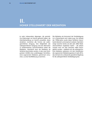 16 ROLAND RECHTSREPORT 2017
Je mehr insbesondere diejenigen, die persönli-
che Erfahrungen vor Gericht gemacht haben, die
Gleichbehandlung vor Gericht anzweifeln, desto
attraktiver erscheinen alle Formen der außer-
gerichtlichen Einigung. Eine Möglichkeit der
außergerichtlichen Einigung und eine Alternative
zu herkömmlichen Gerichtsverfahren bietet die
Mediation. Vereinfacht kann die Mediation als
Verfahren beschrieben werden, in dem zwei Streit-
parteien mithilfe eines unabhängigen Vermittlers,
eines sogenannten Mediators, gemeinsam versu-
chen, zu einer Konfliktlösung zu kommen.
Die Mediation als Instrument der Streitbeilegung
ist in Deutschland noch relativ jung. Erst Anfang
der 1990er-Jahre wurde dieses Verfahren hierzu-
lande diskutiert und empirisch evaluiert. Nachdem
einige Gerichte bereits ab dem Jahr 2002 Medi-
ationsverfahren angeboten hatten – die jedoch
zumeist noch von den Gerichten selbst durch­
geführt wurden – etablierte sich die außergericht-
liche Mediation spätestens mit dem Inkrafttreten
des sogenannten Mediationsgesetzes im Jahr 2012,
das erstmals eine umfassende gesetzliche Regelung
für die außergerichtliche Streitbeilegung bot.
II.
HOHER STELLENWERT DER MEDIATION
 