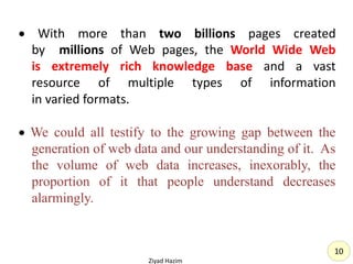  With more than two billions pages created
by millions of Web pages, the World Wide Web
is extremely rich knowledge base and a vast
resource of multiple types of information
in varied formats.
 We could all testify to the growing gap between the
generation of web data and our understanding of it. As
the volume of web data increases, inexorably, the
proportion of it that people understand decreases
alarmingly.
Ziyad Hazim
10
 