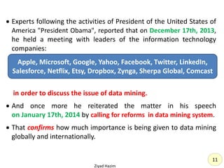 11
 Experts following the activities of President of the United States of
America "President Obama", reported that on December 17th, 2013,
he held a meeting with leaders of the information technology
companies:
in order to discuss the issue of data mining.
 And once more he reiterated the matter in his speech
on January 17th, 2014 by calling for reforms in data mining system.
 That confirms how much importance is being given to data mining
globally and internationally.
Ziyad Hazim
Apple, Microsoft, Google, Yahoo, Facebook, Twitter, LinkedIn,
Salesforce, Netflix, Etsy, Dropbox, Zynga, Sherpa Global, Comcast
 