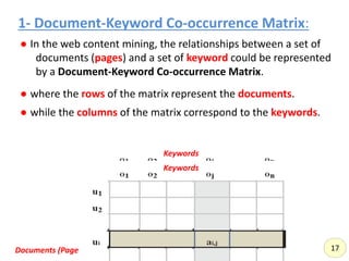 1- Document-Keyword Co-occurrence Matrix:
● In the web content mining, the relationships between a set of
documents (pages) and a set of keyword could be represented
by a Document-Keyword Co-occurrence Matrix.
● where the rows of the matrix represent the documents.
● while the columns of the matrix correspond to the keywords.
Documents (Pages)
Keywords
17
Keywords
 