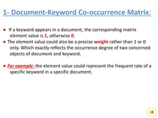 1- Document-Keyword Co-occurrence Matrix:,
● If a keyword appears in a document, the corresponding matrix
element value is 1, otherwise 0.
● The element value could also be a precise weight rather than 1 or 0
only. Which exactly reflects the occurrence degree of two concerned
objects of document and keyword.
● For example: the element value could represent the frequent rate of a
specific keyword in a specific document.
18
 