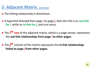 2- Adjacent Matrix: (Continue)
,
● The linking relationship is directional.
● A hyperlink directed from page i to page j, then the link is an out-link
for i, while an in-link for j, and vice versa.
● The ith row of the adjacent matrix, which is a page vector, represents
the out-link relationships from page i to other pages.
● The jth column of the matrix represents the in-link relationships
linked to page j from other pages.
20
 