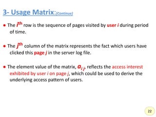 3- Usage Matrix:(Continue)
,
● The ith row is the sequence of pages visited by user i during period
of time.
● The jth column of the matrix represents the fact which users have
clicked this page j in the server log file.
● The element value of the matrix, ai j, reflects the access interest
exhibited by user i on page j, which could be used to derive the
underlying access pattern of users.
22
 