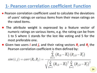 1- Pearson correlation coefficient Function,
● Pearson correlation coefficient used to calculate the deviations
of users’ ratings on various items from their mean ratings on
the rated items.
● The attribute weight is expressed by a feature vector of
numeric ratings on various items, e.g. the rating can be from
1 to 5 where 1 stands for the lest like voting and 5 for the
most preferable one.
● Given two users i and j, and their rating vectors Ri and Rj the
Pearson correlation coefficient is then defined by:
24
 