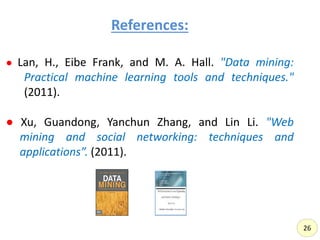References:,
● Lan, H., Eibe Frank, and M. A. Hall. "Data mining:
Practical machine learning tools and techniques."
(2011).
● Xu, Guandong, Yanchun Zhang, and Lin Li. "Web
mining and social networking: techniques and
applications”. (2011).
26
 