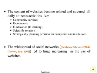  The content of websites became related and covered all
daily citizen's activities like:
 Community services
 E-commerce
 E-education (E learning)
 Scientific research
 Strategically planning decision for companies and institutions.
 The widespread of social networks ((facebook:February 2004),
(Twitter, July 2006)) led to huge increasing in the use of
websites.
Ziyad Hazim
6
 