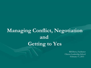 Managing Conflict, Negotiation
and
Getting to Yes
Bill Davis, Facilitator
Clinton Leadership School
February 17, 2015
 