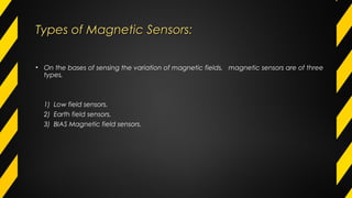 Types of Magnetic Sensors:Types of Magnetic Sensors:
• On the bases of sensing the variation of magnetic fields, magnetic sensors are of three
types,
1) Low field sensors.
2) Earth field sensors.
3) BIAS Magnetic field sensors.
 