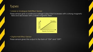 TypesTypes
• Linear or Analogue Hall Effect Sensor
These sensors give a continuous voltage output that increases with a strong magnetic
field and decreases with a weak magnetic field.
• Digital Hall Effect Sensor
These sensors gives the output in the form of “ON” and “OFF”.
 