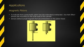 ApplicationsApplications
Magnetic PistonsMagnetic Pistons
• To indicate that a pneumatic piston has fully extended or retracted , two Hall Effect
sensors are mounted on the outer wall of the cylinder.
• Sensors detects small magnets that are embedded on the piston head.
 