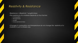 Resistivity & ResistanceResistivity & Resistance
•Resistance = (Resistivity * Length)/Area
•The resistance of a material depends on four factors:
• Composition
• Temperature
• Length
• Cross Sectional Area
•Changes in composition and temperature do not change the resistivity of a
material in such a simple way.
 