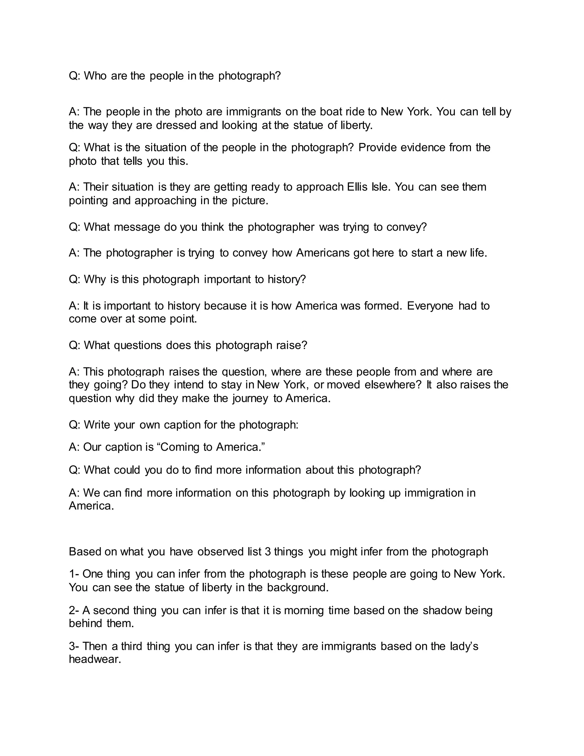 Q: Who are the people in the photograph?
A: The people in the photo are immigrants on the boat ride to New York. You can tell by
the way they are dressed and looking at the statue of liberty.
Q: What is the situation of the people in the photograph? Provide evidence from the
photo that tells you this.
A: Their situation is they are getting ready to approach Ellis Isle. You can see them
pointing and approaching in the picture.
Q: What message do you think the photographer was trying to convey?
A: The photographer is trying to convey how Americans got here to start a new life.
Q: Why is this photograph important to history?
A: It is important to history because it is how America was formed. Everyone had to
come over at some point.
Q: What questions does this photograph raise?
A: This photograph raises the question, where are these people from and where are
they going? Do they intend to stay in New York, or moved elsewhere? It also raises the
question why did they make the journey to America.
Q: Write your own caption for the photograph:
A: Our caption is “Coming to America.”
Q: What could you do to find more information about this photograph?
A: We can find more information on this photograph by looking up immigration in
America.
Based on what you have observed list 3 things you might infer from the photograph
1- One thing you can infer from the photograph is these people are going to New York.
You can see the statue of liberty in the background.
2- A second thing you can infer is that it is morning time based on the shadow being
behind them.
3- Then a third thing you can infer is that they are immigrants based on the lady’s
headwear.
 