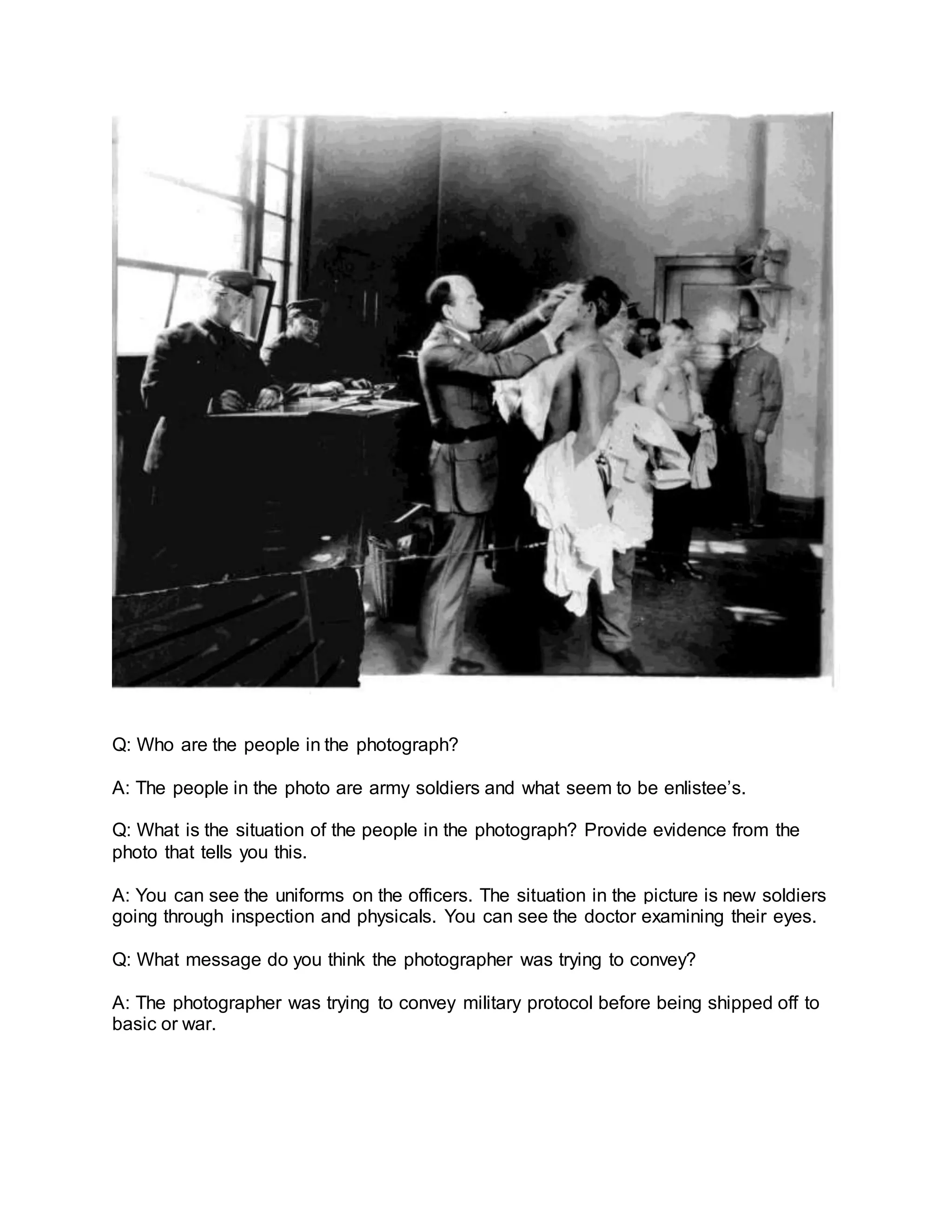 Q: Who are the people in the photograph?
A: The people in the photo are army soldiers and what seem to be enlistee’s.
Q: What is the situation of the people in the photograph? Provide evidence from the
photo that tells you this.
A: You can see the uniforms on the officers. The situation in the picture is new soldiers
going through inspection and physicals. You can see the doctor examining their eyes.
Q: What message do you think the photographer was trying to convey?
A: The photographer was trying to convey military protocol before being shipped off to
basic or war.
 