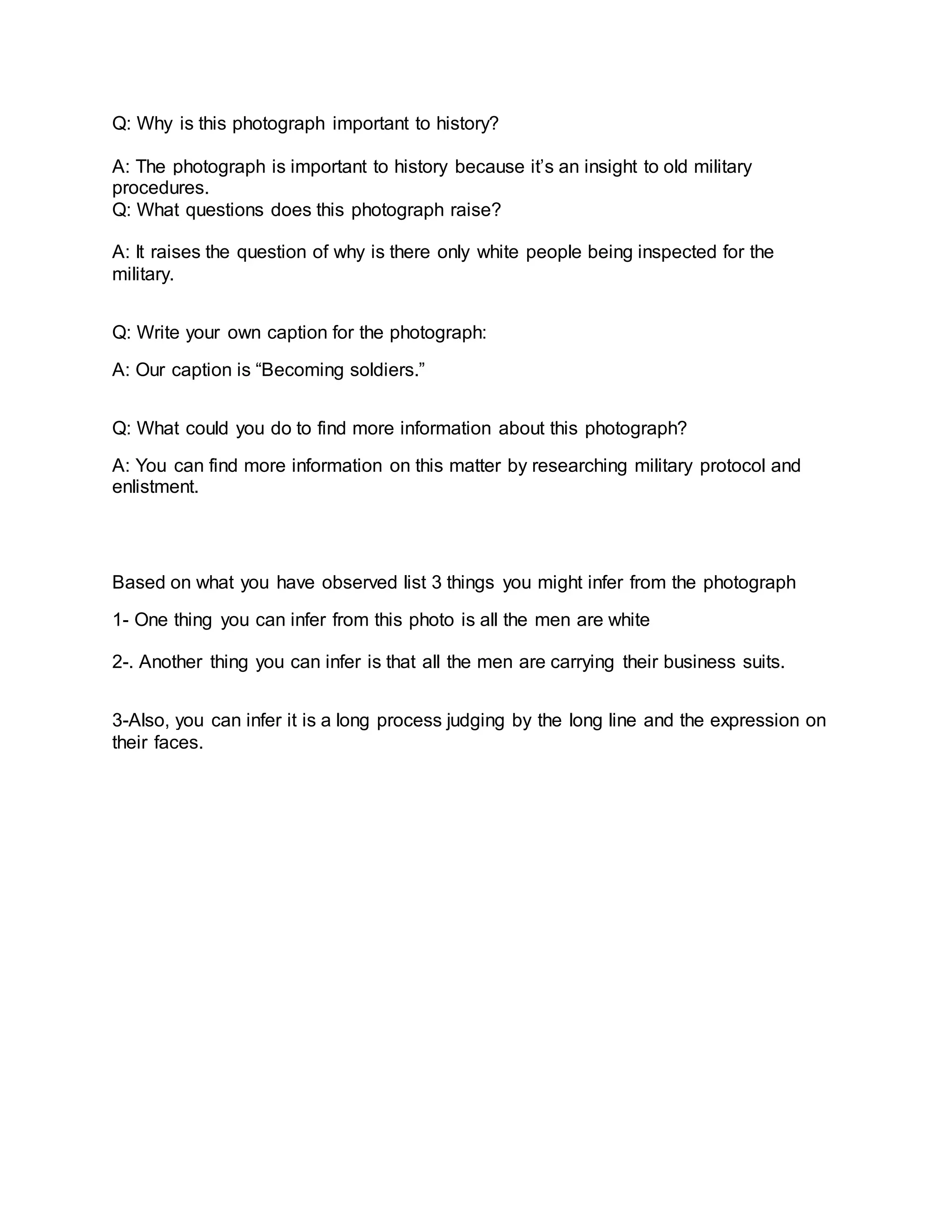 Q: Why is this photograph important to history?
A: The photograph is important to history because it’s an insight to old military
procedures.
Q: What questions does this photograph raise?
A: It raises the question of why is there only white people being inspected for the
military.
Q: Write your own caption for the photograph:
A: Our caption is “Becoming soldiers.”
Q: What could you do to find more information about this photograph?
A: You can find more information on this matter by researching military protocol and
enlistment.
Based on what you have observed list 3 things you might infer from the photograph
1- One thing you can infer from this photo is all the men are white
2-. Another thing you can infer is that all the men are carrying their business suits.
3-Also, you can infer it is a long process judging by the long line and the expression on
their faces.
 