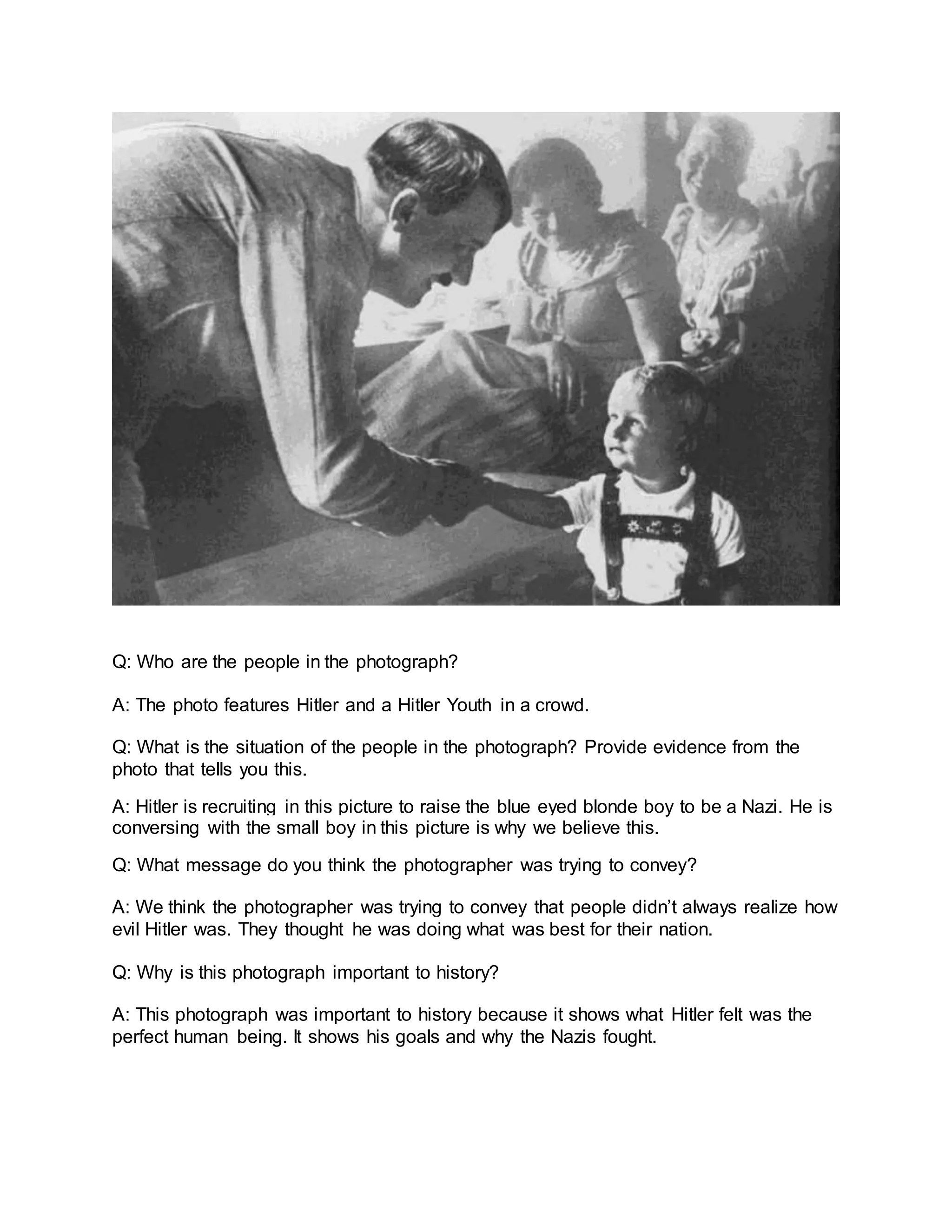 Q: Who are the people in the photograph?
A: The photo features Hitler and a Hitler Youth in a crowd.
Q: What is the situation of the people in the photograph? Provide evidence from the
photo that tells you this.
A: Hitler is recruiting in this picture to raise the blue eyed blonde boy to be a Nazi. He is
conversing with the small boy in this picture is why we believe this.
Q: What message do you think the photographer was trying to convey?
A: We think the photographer was trying to convey that people didn’t always realize how
evil Hitler was. They thought he was doing what was best for their nation.
Q: Why is this photograph important to history?
A: This photograph was important to history because it shows what Hitler felt was the
perfect human being. It shows his goals and why the Nazis fought.
 
