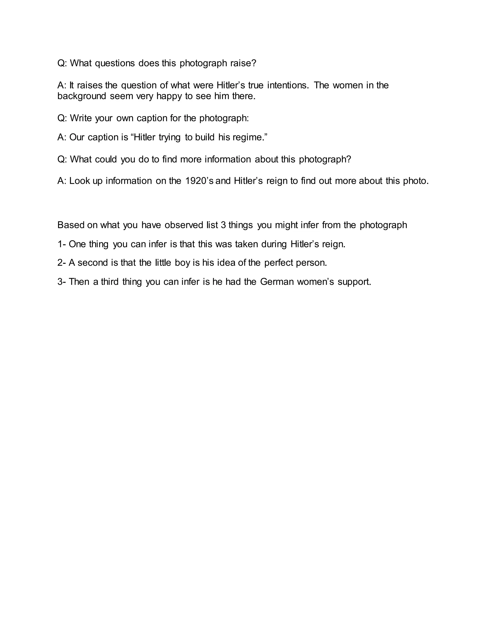 Q: What questions does this photograph raise?
A: It raises the question of what were Hitler’s true intentions. The women in the
background seem very happy to see him there.
Q: Write your own caption for the photograph:
A: Our caption is “Hitler trying to build his regime.”
Q: What could you do to find more information about this photograph?
A: Look up information on the 1920’s and Hitler’s reign to find out more about this photo.
Based on what you have observed list 3 things you might infer from the photograph
1- One thing you can infer is that this was taken during Hitler’s reign.
2- A second is that the little boy is his idea of the perfect person.
3- Then a third thing you can infer is he had the German women’s support.
 