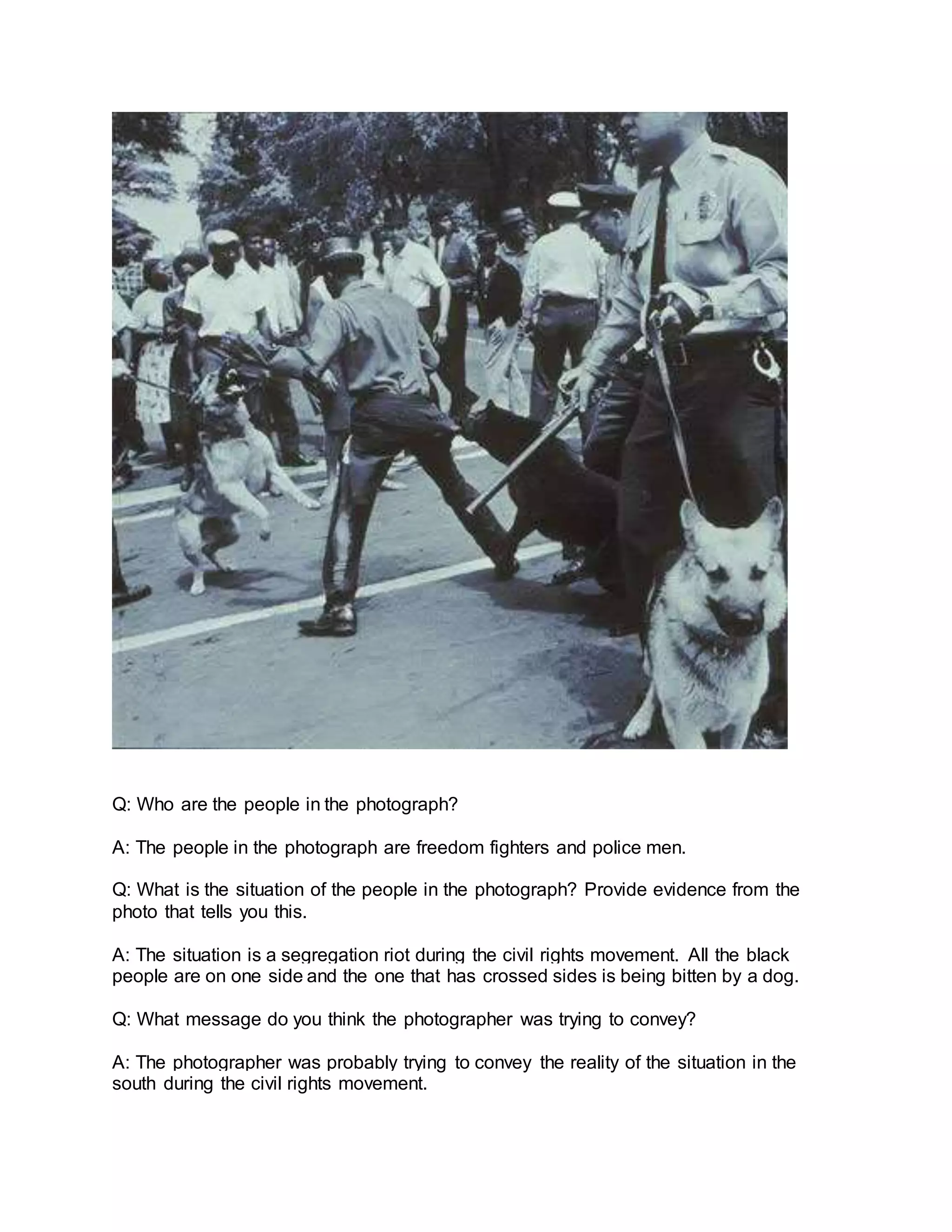 Q: Who are the people in the photograph?
A: The people in the photograph are freedom fighters and police men.
Q: What is the situation of the people in the photograph? Provide evidence from the
photo that tells you this.
A: The situation is a segregation riot during the civil rights movement. All the black
people are on one side and the one that has crossed sides is being bitten by a dog.
Q: What message do you think the photographer was trying to convey?
A: The photographer was probably trying to convey the reality of the situation in the
south during the civil rights movement.
 