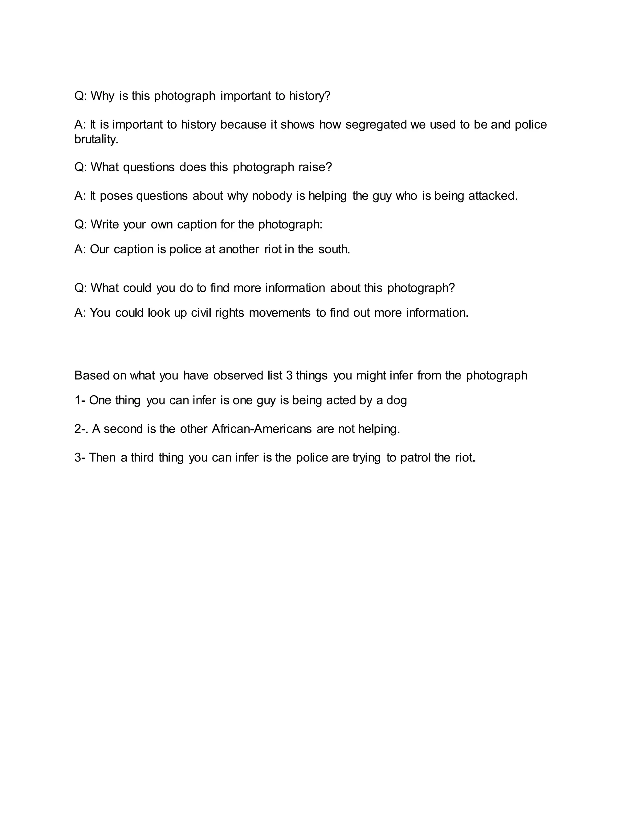 Q: Why is this photograph important to history?
A: It is important to history because it shows how segregated we used to be and police
brutality.
Q: What questions does this photograph raise?
A: It poses questions about why nobody is helping the guy who is being attacked.
Q: Write your own caption for the photograph:
A: Our caption is police at another riot in the south.
Q: What could you do to find more information about this photograph?
A: You could look up civil rights movements to find out more information.
Based on what you have observed list 3 things you might infer from the photograph
1- One thing you can infer is one guy is being acted by a dog
2-. A second is the other African-Americans are not helping.
3- Then a third thing you can infer is the police are trying to patrol the riot.
 