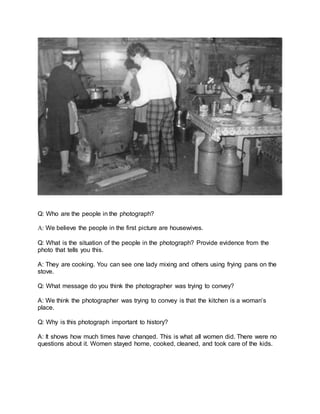 Q: Who are the people in the photograph?
A: We believe the people in the first picture are housewives.
Q: What is the situation of the people in the photograph? Provide evidence from the
photo that tells you this.
A: They are cooking. You can see one lady mixing and others using frying pans on the
stove.
Q: What message do you think the photographer was trying to convey?
A: We think the photographer was trying to convey is that the kitchen is a woman’s
place.
Q: Why is this photograph important to history?
A: It shows how much times have changed. This is what all women did. There were no
questions about it. Women stayed home, cooked, cleaned, and took care of the kids.
 