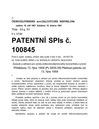 20
ČESKOSLOVENSKÁ socIALISTICKÁ REPUBLIKA
vydáno 15. září 1861 Vyloženo 15. března 1961
Třída · 53 g, /01
5 c, 27/80
PATENTNÍ SPIs č.
100845
Právo k využití vynálezu přísluší státu podle 3 odst. 6 zák. . 34/1957 Sb.
Inž. IVAN KLIMEŠ, BRNO a inž. BOHUSLAV vÉROSTA, NESLOVICE
Způsob a zařízení pro výrobu bílkovinovitaminového koncentrátu z pícnin
Přihlášeno 13. října 1959 (Pv 5835-59) Platnost patentu od
13. října 1959
Y
. Vynález se týká způsobu a zařízení pro výrobu bílkovinovitaminového koncentrátu
z pícnin. Navrhovaným způsobem získaný produkt je novým druhem vysoce
koncentrovaného krmiva vyrobeného z pícnin, asi dvojnásobné hodnoty ve srovnání s
uměle sušenou vojtěškovou moučkou, která je dosud nejlepším krmivem získaným z
pícnin. Přitom výrobní náklady na jednotku živin jsou podstatně nižší. Příčinou zlepšení
výživné hodnoty a snížení nákladů u nového krmiva je zpracování vysoce hodnotných
lístků odděleně od méně hodnotných stonků.
Podstata vynálezu spočívá v tom, že z porostu pícnin se pro výrobu koncentrátu
sklízejí pouze lístky, které se zpracují (suší, silážují nebo jinak konzervují) odděleně od
stonků. Stonky zbavené lístků se suší na poli nebo silážují. K otrhání, a sklizni lístků se
použije sklízecího stroje, jehož podstatou jsou vyčesávací prsty, umístěné buď na
rotujícím bubnu, nebo na pákovém ústrojí s kmitavým pohybem, odvozeným od
klikového hřídele. - -
Navrženého způsobu a zařízení lze použít při výrobě bílkovinovitaminového
 