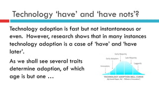 Technology ‘have’ and ‘have nots’?
Technology adoption is fast but not instantaneous or
even. However, research shows that in many instances
technology adoption is a case of ‘have’ and ‘have
later’.
As we shall see several traits
determine adoption, of which
age is but one …
 
