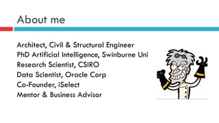 About me
Architect, Civil & Structural Engineer
PhD Artificial Intelligence, Swinburne Uni
Research Scientist, CSIRO
Data Scientist, Oracle Corp
Co-Founder, iSelect
Mentor & Business Advisor
 