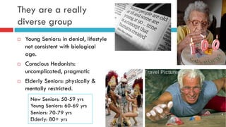 They are a really
diverse group
¨  Young Seniors: in denial, lifestyle
not consistent with biological
age.
¨  Conscious Hedonists:
uncomplicated, pragmatic
¨  Elderly Seniors: physically &
mentally restricted.
New Seniors: 50-59 yrs
Young Seniors: 60-69 yrs
Seniors: 70-79 yrs
Elderly: 80+ yrs
 