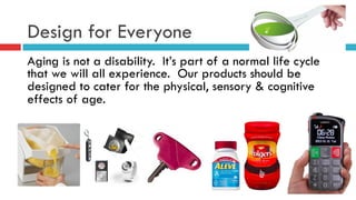 Design for Everyone
Aging is not a disability. It’s part of a normal life cycle
that we will all experience. Our products should be
designed to cater for the physical, sensory & cognitive
effects of age.
 
