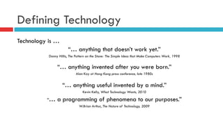 Defining Technology
Technology is …
“… anything that doesn’t work yet.”
Danny Hillis, The Pattern on the Stone: The Simple Ideas that Make Computers Work, 1998
“… anything invented after you were born.”
Alan Kay at Hong Kong press conference, late 1980s
“… anything useful invented by a mind.”
Kevin Kelly, What Technology Wants, 2010
“… a programming of phenomena to our purposes.”
W.Brian Arthur, The Nature of Technology, 2009
 